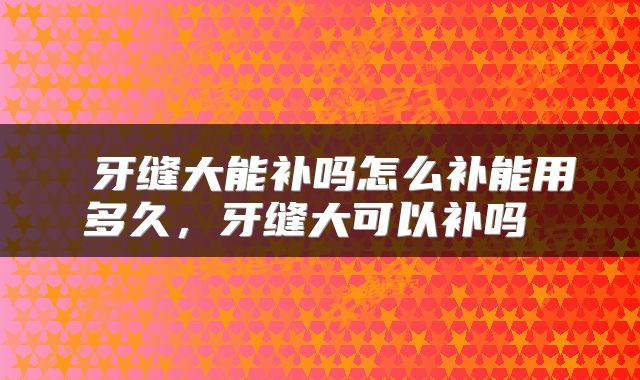  牙缝大能补吗怎么补能用多久，牙缝大可以补吗 