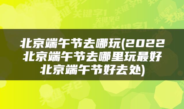 北京端午节去哪玩(2022北京端午节去哪里玩最好北京端午节好去处)