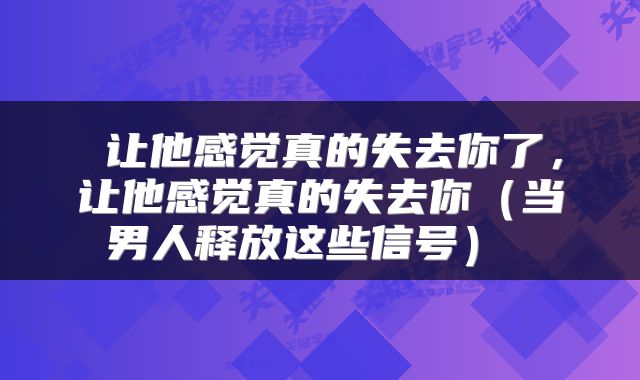  让他感觉真的失去你了，让他感觉真的失去你（当男人释放这些信号） 
