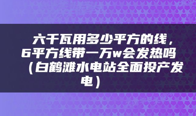  六千瓦用多少平方的线，6平方线带一万w会发热吗（白鹤滩水电站全面投产发电） 