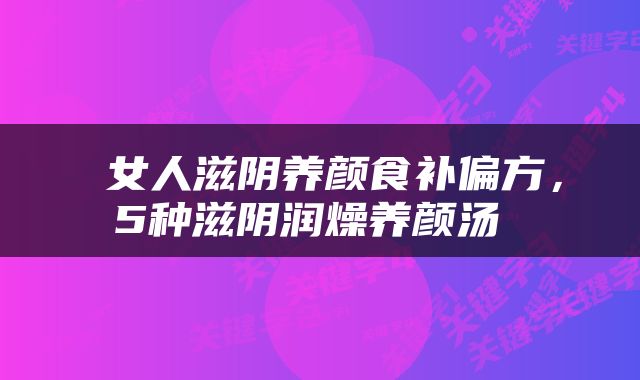  女人滋阴养颜食补偏方，5种滋阴润燥养颜汤 