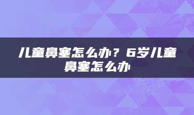 儿童鼻塞怎么办？6岁儿童鼻塞怎么办