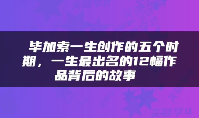 毕加索一生创作的五个时期,一生最出名的12幅作品背后的故事