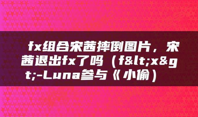  fx组合宋茜摔倒图片，宋茜退出fx了吗（f<x>-Luna参与《小偷） 