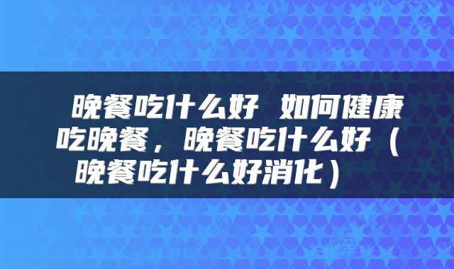 晚餐吃什么好 如何健康吃晚餐，晚餐吃什么好（晚餐吃什么好消化） 