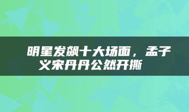  明星发飙十大场面，孟子义宋丹丹公然开撕 
