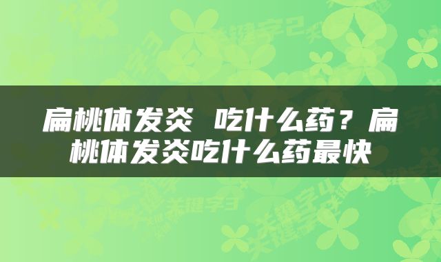 扁桃体发炎 吃什么药？扁桃体发炎吃什么药最快