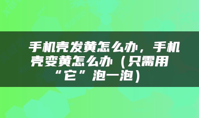  手机壳发黄怎么办，手机壳变黄怎么办（只需用“它”泡一泡） 