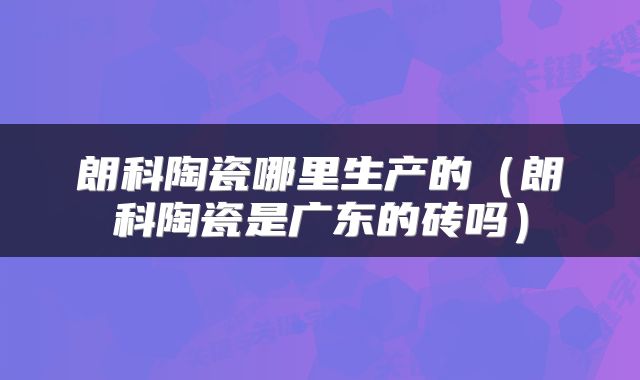 朗科陶瓷哪里生产的（朗科陶瓷是广东的砖吗）