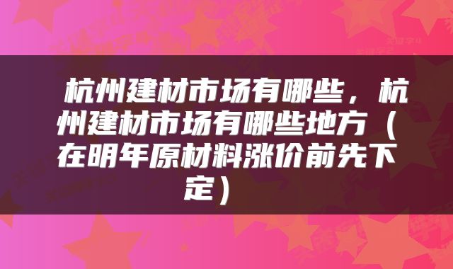  杭州建材市场有哪些，杭州建材市场有哪些地方（在明年原材料涨价前先下定） 