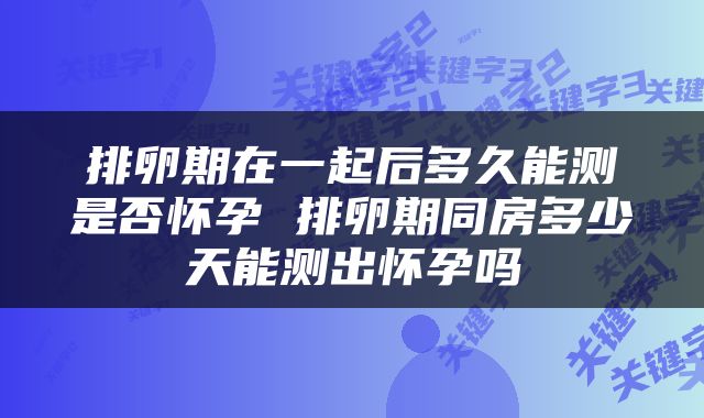 排卵期在一起后多久能测是否怀孕 排卵期同房多少天能测出怀孕吗
