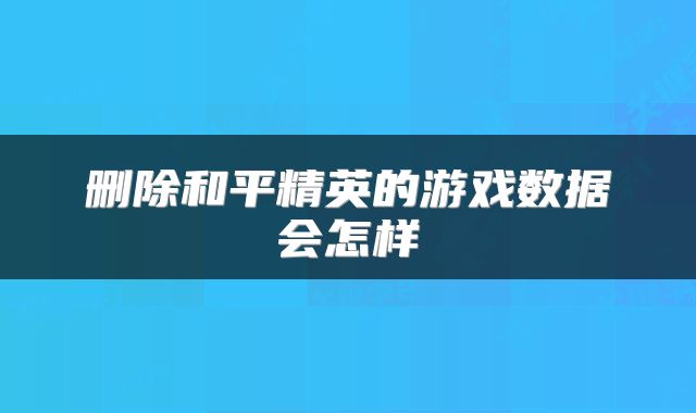 删除和平精英的游戏数据会怎样