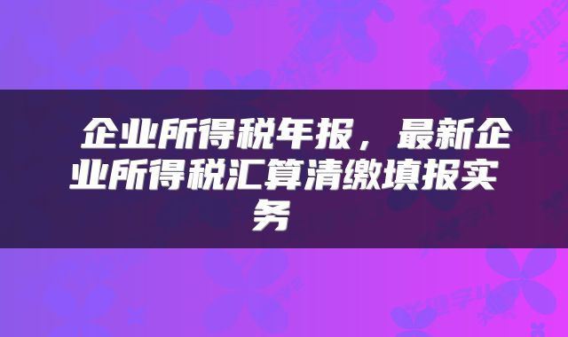  企业所得税年报，最新企业所得税汇算清缴填报实务 