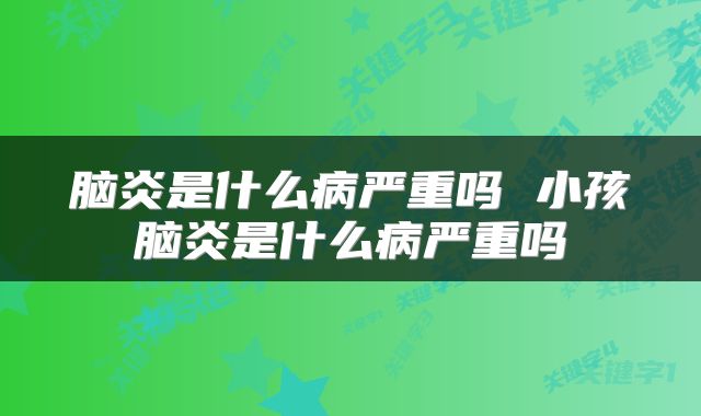 脑炎是什么病严重吗 小孩脑炎是什么病严重吗