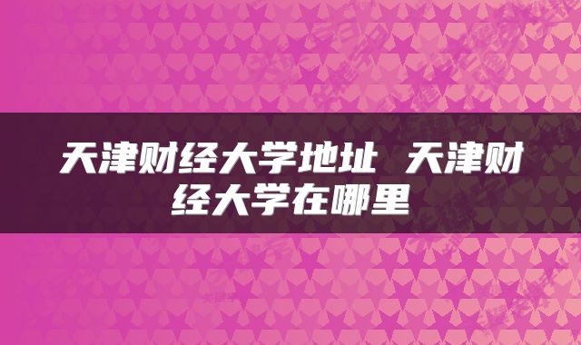 天津财经大学地址 天津财经大学在哪里