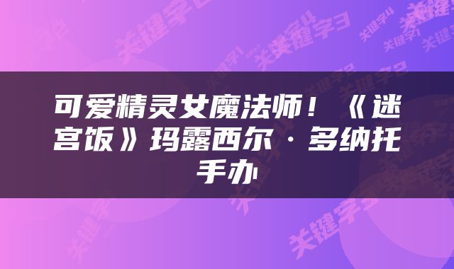 可爱精灵女魔法师!《迷宫饭》玛露西尔·多纳托手办