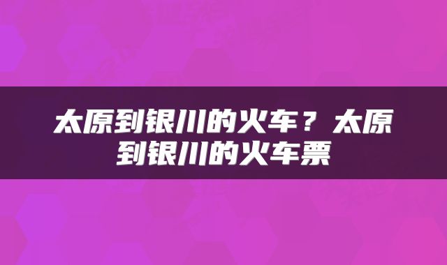 太原到银川的火车？太原到银川的火车票