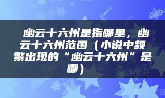 幽云十六州是指哪里,幽云十六州范围(小说中频繁出现的“幽云十六州”是哪)