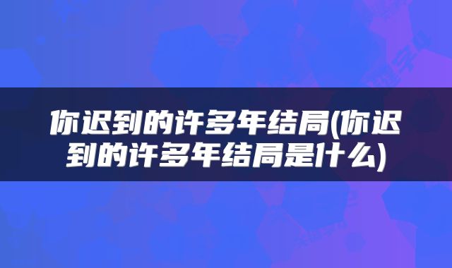 你迟到的许多年结局(你迟到的许多年结局是什么)