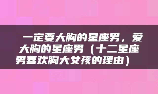  一定要大胸的星座男，爱大胸的星座男（十二星座男喜欢胸大女孩的理由） 
