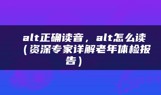  alt正确读音，alt怎么读（资深专家详解老年体检报告） 