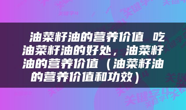 油菜籽油的营养价值 吃油菜籽油的好处，油菜籽油的营养价值（油菜籽油的营养价值和功效） 
