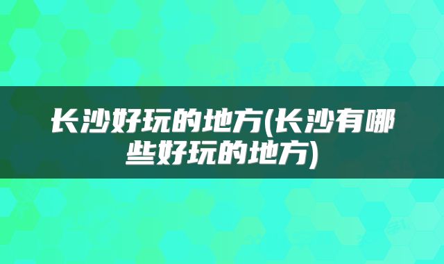 长沙好玩的地方(长沙有哪些好玩的地方)