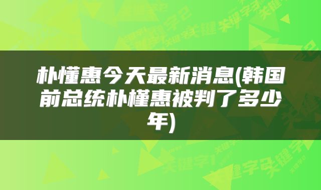 朴懂惠今天最新消息(韩国前总统朴槿惠被判了多少年)