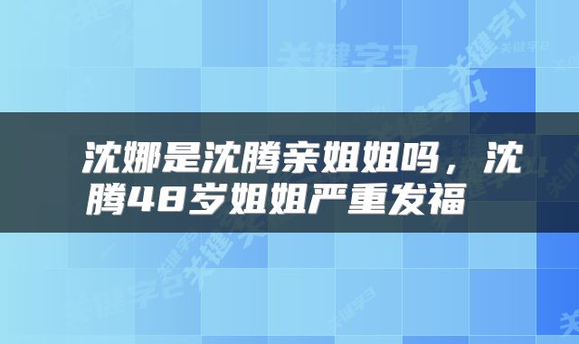  沈娜是沈腾亲姐姐吗，沈腾48岁姐姐严重发福 
