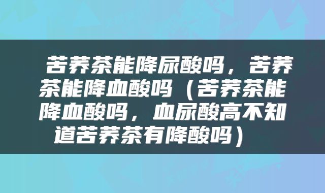  苦荞茶能降尿酸吗，苦荞茶能降血酸吗（苦荞茶能降血酸吗，血尿酸高不知道苦荞茶有降酸吗） 
