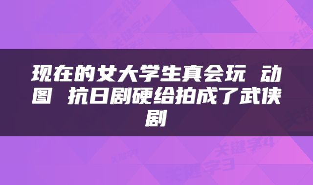 现在的女大学生真会玩 动图 抗日剧硬给拍成了武侠剧
