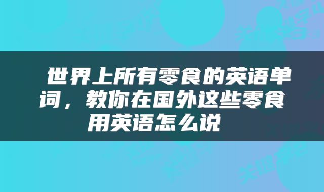  世界上所有零食的英语单词，教你在国外这些零食用英语怎么说 