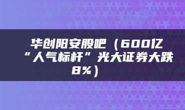  华创阳安股吧（600亿“人气标杆”光大证券大跌8%） 