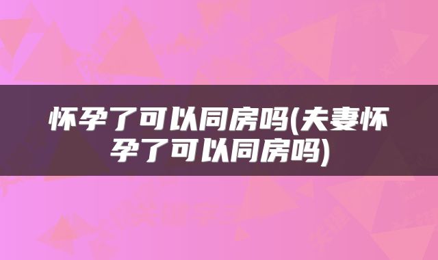 怀孕了可以同房吗(夫妻怀孕了可以同房吗)
