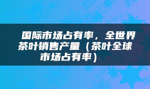  国际市场占有率，全世界茶叶销售产量（茶叶全球市场占有率） 
