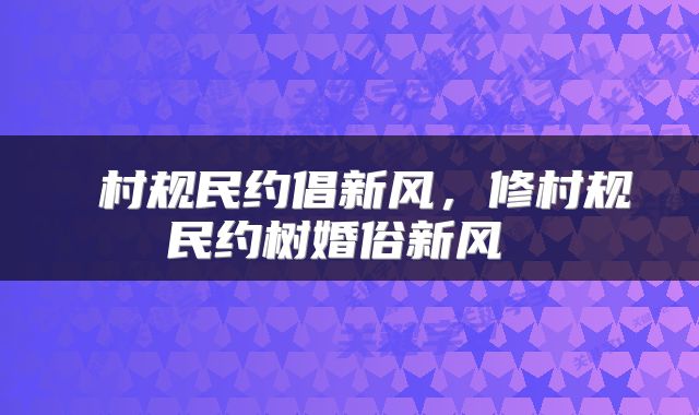  村规民约倡新风，修村规民约树婚俗新风 