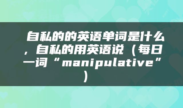  自私的的英语单词是什么，自私的用英语说（每日一词“manipulative”） 