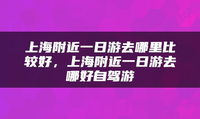 上海附近一日游去哪里比较好，上海附近一日游去哪好自驾游