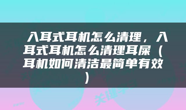  入耳式耳机怎么清理，入耳式耳机怎么清理耳屎（耳机如何清洁最简单有效） 