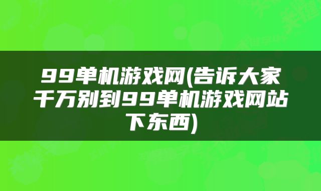 99单机游戏网(告诉大家千万别到99单机游戏网站下东西)