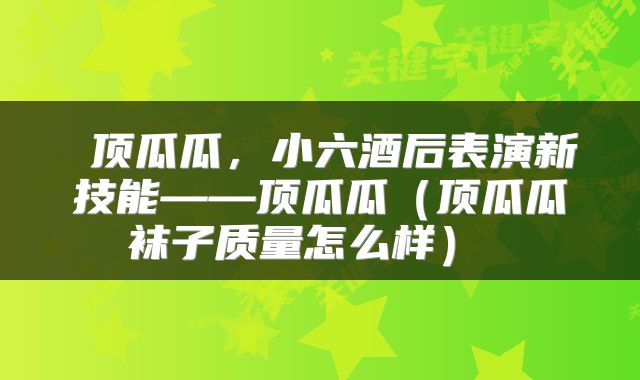  顶瓜瓜，小六酒后表演新技能——顶瓜瓜（顶瓜瓜袜子质量怎么样） 