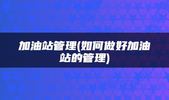 加油站管理(如何做好加油站的管理)