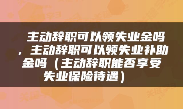  主动辞职可以领失业金吗，主动辞职可以领失业补助金吗（主动辞职能否享受失业保险待遇） 