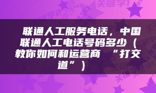  联通人工服务电话，中国联通人工电话号码多少（教你如何和运营商 “打交道”） 