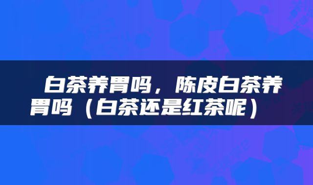 白茶养胃吗，陈皮白茶养胃吗（白茶还是红茶呢） 