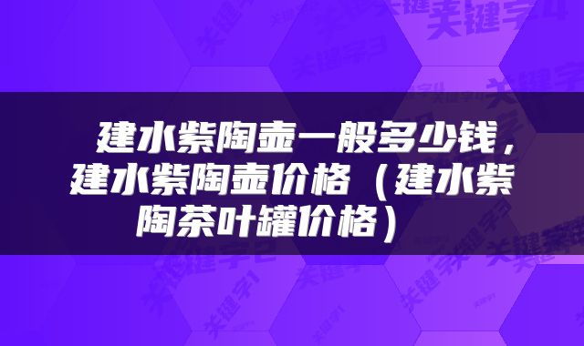  建水紫陶壶一般多少钱，建水紫陶壶价格（建水紫陶茶叶罐价格） 