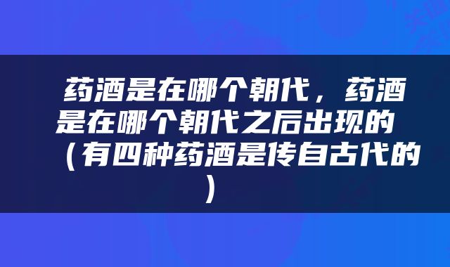  药酒是在哪个朝代，药酒是在哪个朝代之后出现的（有四种药酒是传自古代的） 