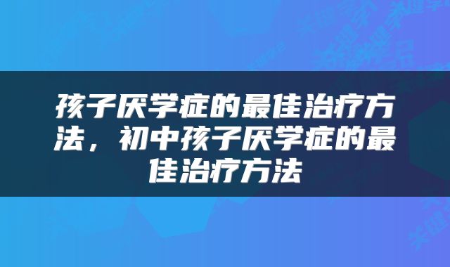孩子厌学症的最佳治疗方法，初中孩子厌学症的最佳治疗方法