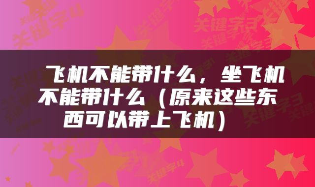  飞机不能带什么，坐飞机不能带什么（原来这些东西可以带上飞机） 