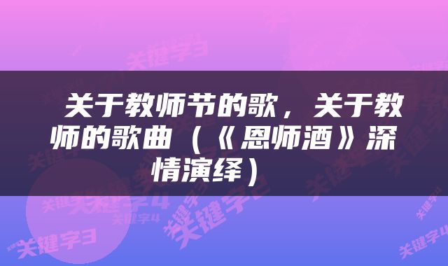  关于教师节的歌，关于教师的歌曲（《恩师酒》深情演绎） 